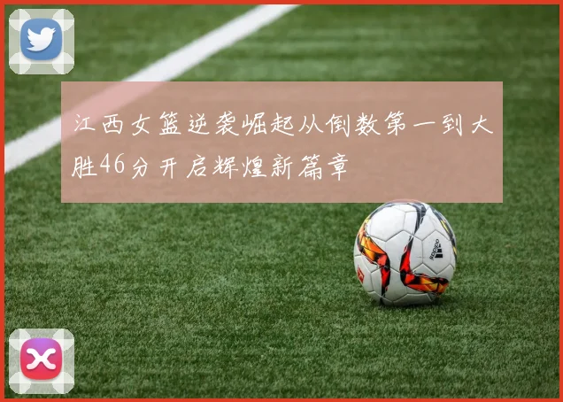 江西女篮逆袭崛起从倒数第一到大胜46分开启辉煌新篇章