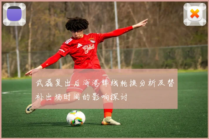 武磊复出后海港锋线轮换分析及替补出场时间的影响探讨