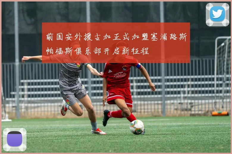 前国安外援古加正式加盟塞浦路斯帕福斯俱乐部开启新征程