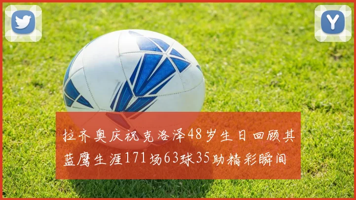 拉齐奥庆祝克洛泽48岁生日回顾其蓝鹰生涯171场63球35助精彩瞬间