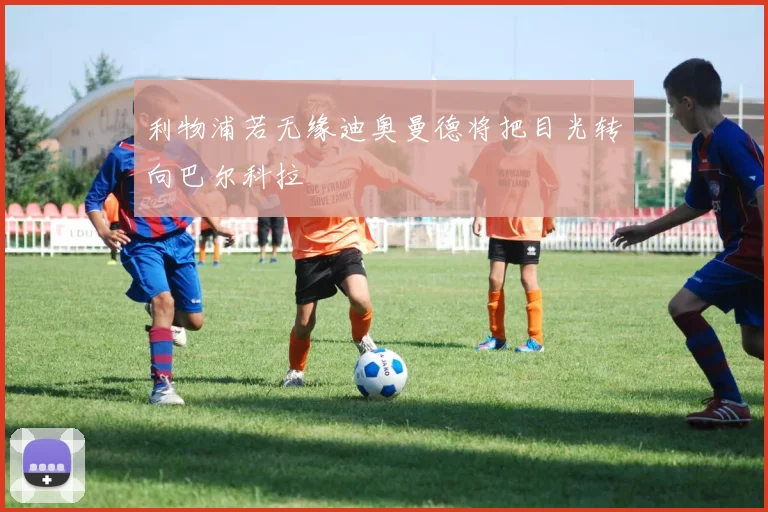 利物浦若无缘迪奥曼德将把目光转向巴尔科拉