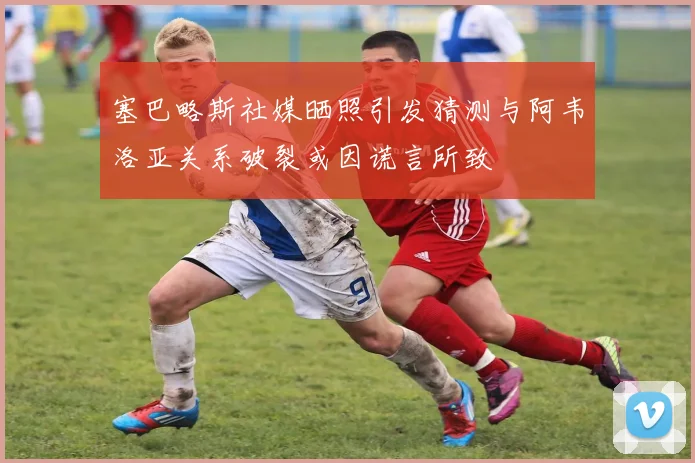 塞巴略斯社媒晒照引发猜测与阿韦洛亚关系破裂或因谎言所致