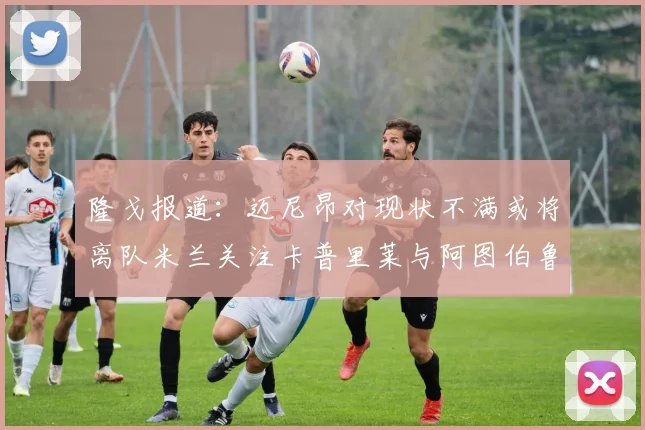 隆戈报道：迈尼昂对现状不满或将离队米兰关注卡普里莱与阿图伯鲁转会动态