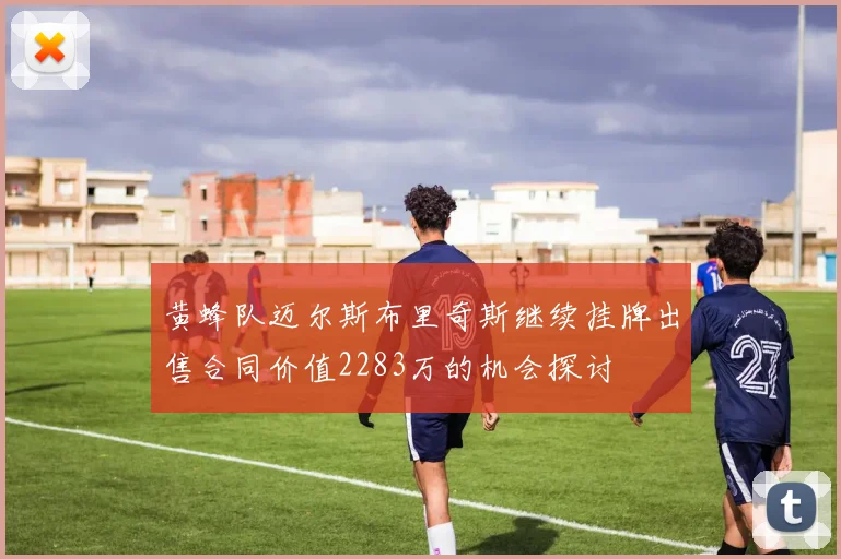 黄蜂队迈尔斯布里奇斯继续挂牌出售合同价值2283万的机会探讨