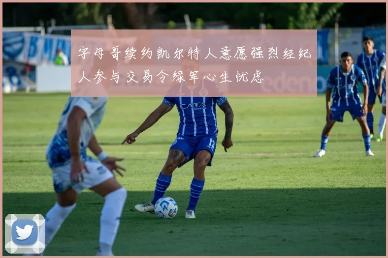 字母哥续约凯尔特人意愿强烈经纪人参与交易令绿军心生忧虑