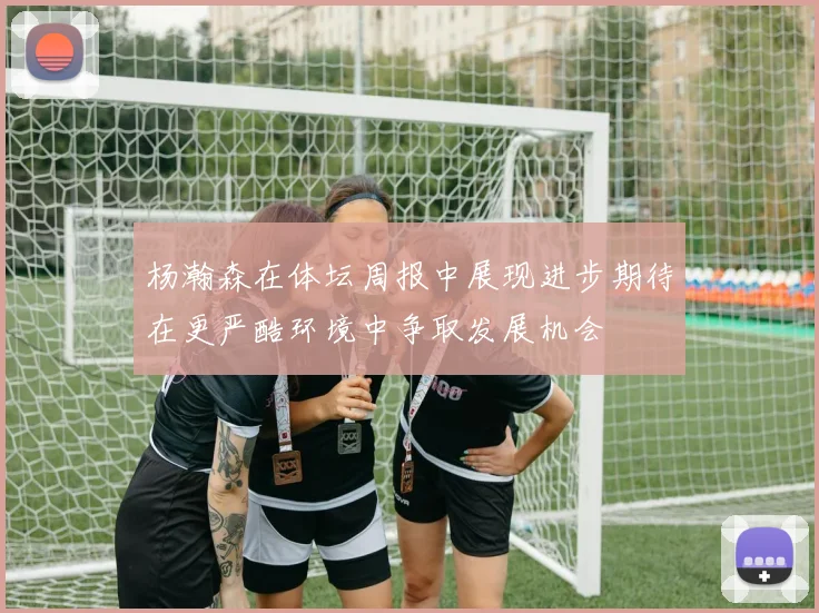 杨瀚森在体坛周报中展现进步期待在更严酷环境中争取发展机会