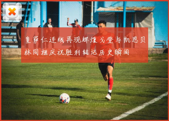 皇萨仁连线再现辉煌戈登与凯恩贝林同框庆祝胜利铭记历史瞬间