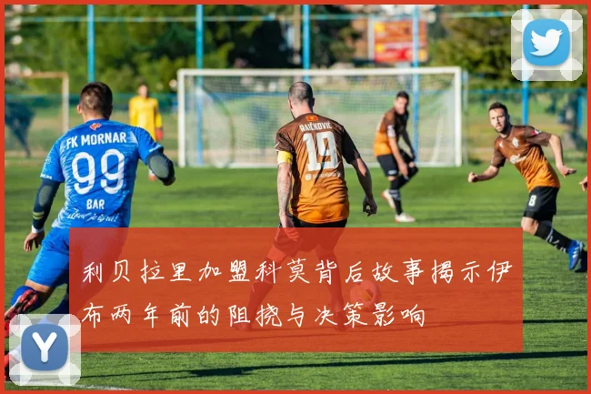 利贝拉里加盟科莫背后故事揭示伊布两年前的阻挠与决策影响