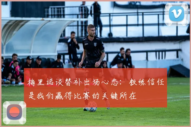 梅里诺谈替补出场心态:教练信任是我们赢得比赛的关键所在