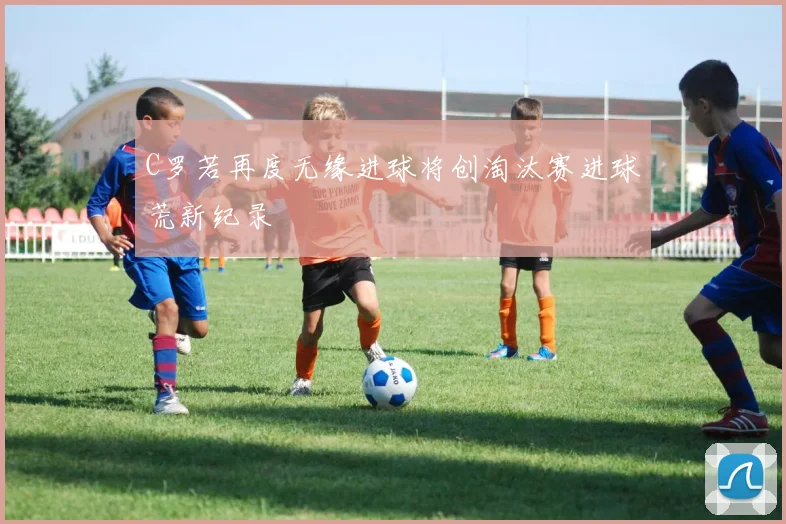 C罗若再度无缘进球将创淘汰赛进球荒新纪录