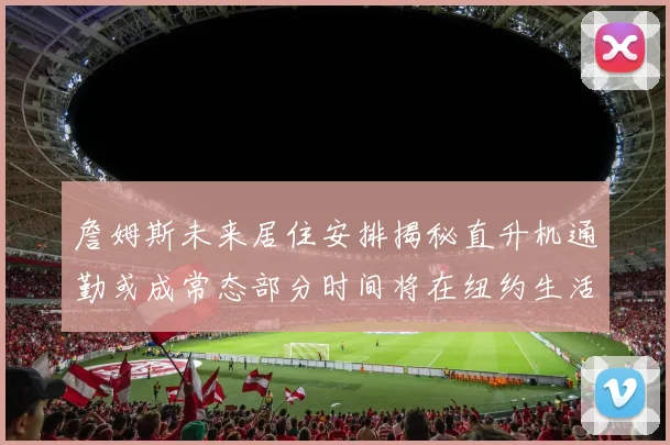 詹姆斯未来居住安排揭秘直升机通勤或成常态部分时间将在纽约生活