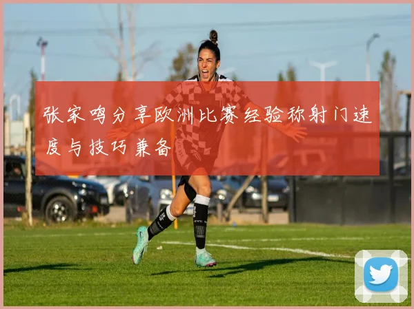 张家鸣分享欧洲比赛经验称射门速度与技巧兼备