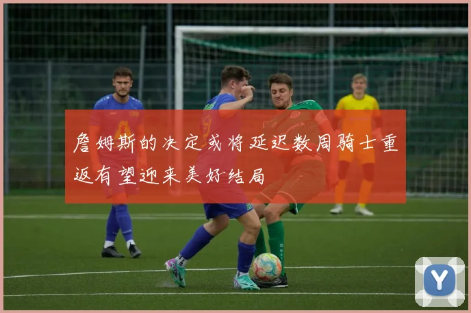詹姆斯的决定或将延迟数周骑士重返有望迎来美好结局