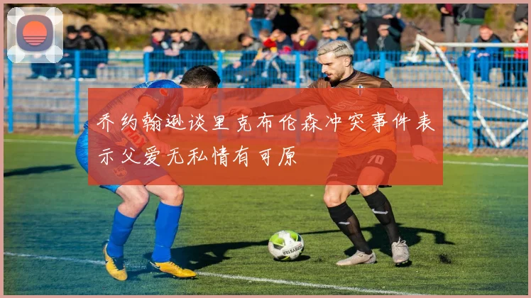 乔约翰逊谈里克布伦森冲突事件表示父爱无私情有可原