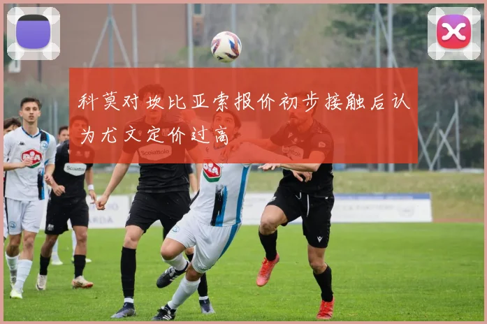 科莫对坎比亚索报价初步接触后认为尤文定价过高
