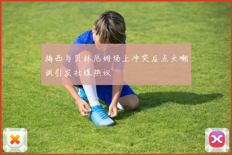 梅西与贝林厄姆场上冲突后点头嘲讽引发社媒热议
