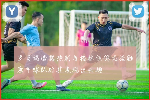 罗马诺透露热刺与格林伍德无接触意甲球队对其表现出兴趣