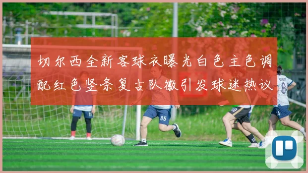 切尔西全新客球衣曝光白色主色调配红色竖条复古队徽引发球迷热议