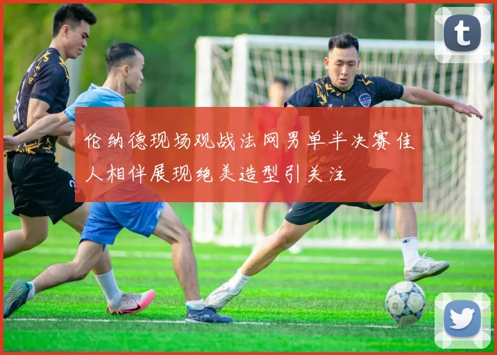伦纳德现场观战法网男单半决赛佳人相伴展现绝美造型引关注