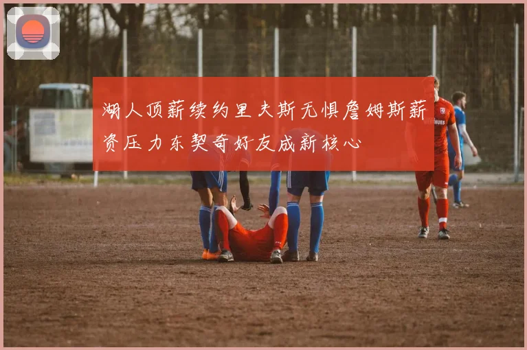 湖人顶薪续约里夫斯无惧詹姆斯薪资压力东契奇好友成新核心