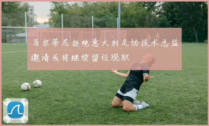 马尔蒂尼拒绝意大利足协技术总监邀请或将继续留任现职
