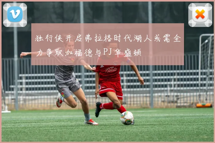独行侠开启弗拉格时代湖人或需全力争取加福德与PJ华盛顿