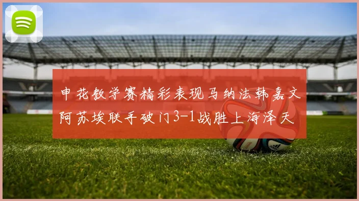申花教学赛精彩表现马纳法韩嘉文阿苏埃联手破门3-1战胜上海泽天