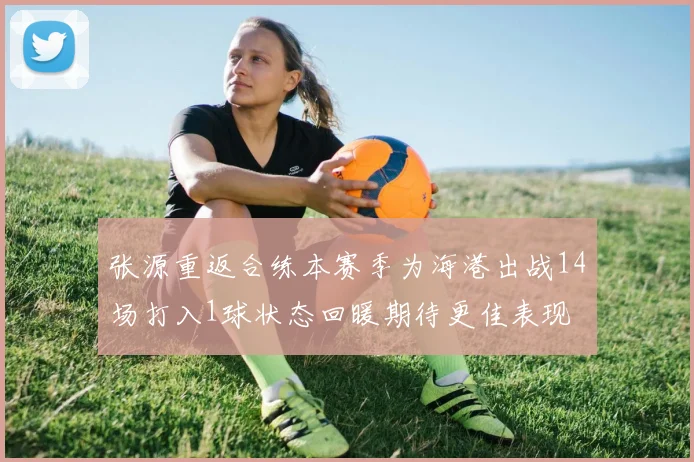 张源重返合练本赛季为海港出战14场打入1球状态回暖期待更佳表现