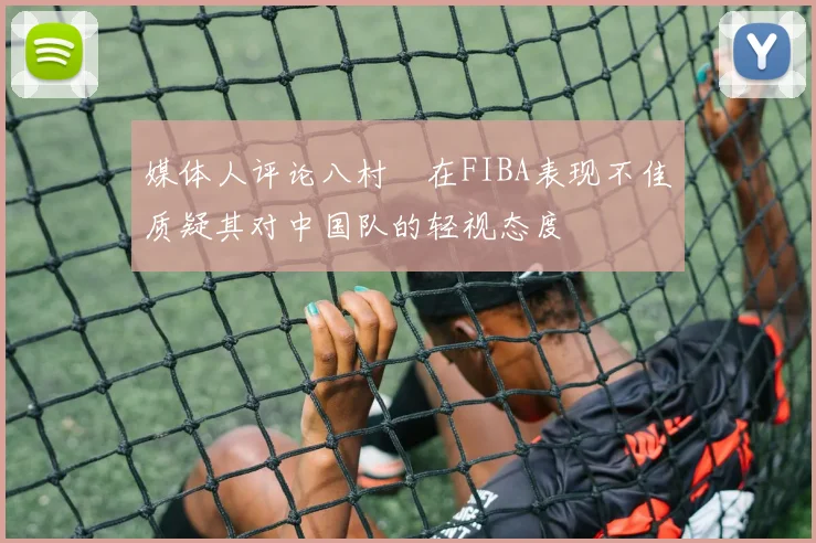 媒体人评论八村塁在FIBA表现不佳质疑其对中国队的轻视态度